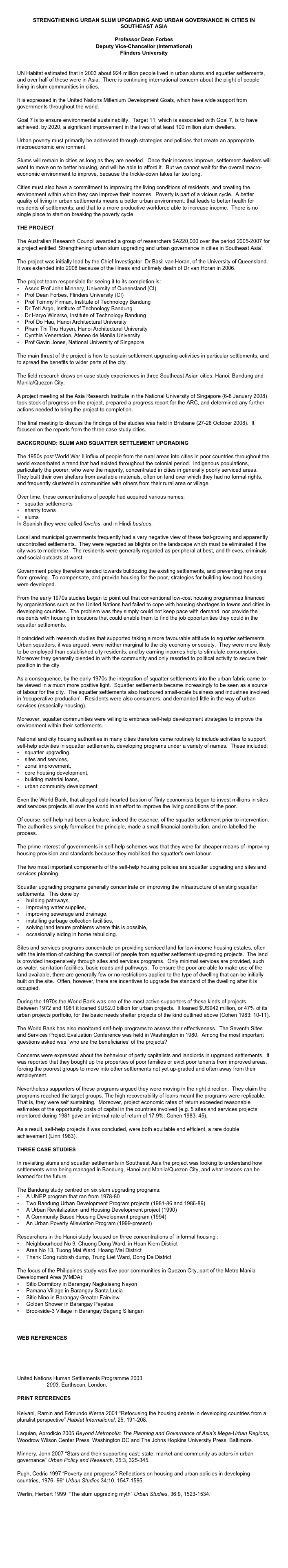Strengthening urban slum upgrading and urban governance in cities in Southeast AsiaProfessor Dean ForbesDeputy Vice-Chancellor (International)
Flinders UniversityUN Habitat estimated that in 2003 about 924 million people lived in urban slums and squatter settlements, and over half of these were in Asia.  There is continuing international concern about the plight of people living in slum communities in cities.  
It is expressed in the United Nations Millenium Development Goals, which have wide support from governments throughout the world.  Goal 7 is to ensure environmental sustainability.  Target 11, which is associated with Goal 7, is to have achieved, by 2020, a significant improvement in the lives of at least 100 million slum dwellers.Urban poverty must primarily be addressed through strategies and policies that create an appropriate macroeconomic environment.Slums will remain in cities as long as they are needed.  Once their incomes improve, settlement dwellers will want to move on to better housing, and will be able to afford it.  But we cannot wait for the overall macro-economic environment to improve, because the trickle-down takes far too long.Cities must also have a commitment to improving the living conditions of residents, and creating the environment within which they can improve their incomes.  Poverty is part of a vicious cycle.  A better quality of living in urban settlements means a better urban environment; that leads to better health for residents of settlements; and that to a more productive workforce able to increase income.  There is no single place to start on breaking the poverty cycle.THE PROJECTThe Australian Research Council awarded a group of researchers $A220,000 over the period 2005-2007 for a project entitled ‘Strengthening urban slum upgrading and urban governance in cities in Southeast Asia’.  

The project was initially lead by the Chief Investigator, Dr Basil van Horan, of the University of Queensland.  It was extended into 2008 because of the illness and untimely death of Dr van Horan in 2006. 
The project team responsible for seeing it to its completion is:    Assoc Prof John Minnery, University of Queensland (CI)    Prof Dean Forbes, Flinders University (CI)    Prof Tommy Firman, Institute of Technology Bandung    Dr Teti Argo, Institute of Technology Bandung     Dr Haryo Winarso, Institute of Technology Bandung
    Prof Do Hau, Hanoi Architectural University      Pham Thi Thu Huyen, Hanoi Architectural University    Cynthia Veneracion, Ateneo de Manila University    Prof Gavin Jones, National University of SingaporeThe main thrust of the project is how to sustain settlement upgrading activities in particular settlements, and to spread the benefits to wider parts of the city.  

The field research draws on case study experiences in three Southeast Asian cities: Hanoi, Bandung and Manila/Quezon City.A project meeting at the Asia Research Institute in the National University of Singapore (6-8 January 2008) took stock of progress on the project, prepared a progress report for the ARC, and determined any further actions needed to bring the project to completion.
The final meeting to discuss the findings of the studies was held in Brisbane (27-28 October 2008).  It focused on the reports from the three case study cities.
BACKGROUND: SLUM AND SQUATTER SETTLEMENT UPGRADINGThe 1950s post World War II influx of people from the rural areas into cities in poor countries throughout the world exacerbated a trend that had existed throughout the colonial period.  Indigenous populations, particularly the poorer, who were the majority, concentrated in cities in generally poorly serviced areas.  They built their own shelters from available materials, often on land over which they had no formal rights, and frequently clustered in communities with others from their rural area or village.Over time, these concentrations of people had acquired various names:•    squatter settlements•    shanty towns •    slumsIn Spanish they were called favelas, and in Hindi bustees. Local and municipal governments frequently had a very negative view of these fast-growing and apparently uncontrolled settlements.  They were regarded as blights on the landscape which must be eliminated if the city was to modernise.  The residents were generally regarded as peripheral at best, and thieves, criminals and social outcasts at worst.  

Government policy therefore tended towards bulldozing the existing settlements, and preventing new ones from growing.  To compensate, and provide housing for the poor, strategies for building low-cost housing were developed.From the early 1970s studies began to point out that conventional low-cost housing programmes financed by organisations such as the United Nations had failed to cope with housing shortages in towns and cities in developing countries.  The problem was they simply could not keep pace with demand, nor provide the residents with housing in locations that could enable them to find the job opportunities they could in the squatter settlements.It coincided with research studies that supported taking a more favourable attitude to squatter settlements.  Urban squatters, it was argued, were neither marginal to the city economy or society.  They were more likely to be employed than established city residents, and by earning incomes help to stimulate consumption.  Moreover they generally blended in with the community and only resorted to political activity to secure their position in the city.As a consequence, by the early 1970s the integration of squatter settlements into the urban fabric came to be viewed in a much more positive light.  Squatter settlements became increasingly to be seen as a source of labour for the city.  The squatter settlements also harboured small-scale business and industries involved in ‘recuperative production’.  Residents were also consumers, and demanded little in the way of urban services (especially housing).  Moreover, squatter communities were willing to embrace self-help development strategies to improve the environment within their settlements.National and city housing authorities in many cities therefore came routinely to include activities to support self-help activities in squatter settlements, developing programs under a variety of names.  These included: •    squatter upgrading, •    sites and services, •    zonal improvement, •    core housing development, •    building material loans, •    urban community development
  Even the World Bank, that alleged cold-hearted bastion of flinty economists began to invest millions in sites and services projects all over the world in an effort to improve the living conditions of the poor.Of course, self-help had been a feature, indeed the essence, of the squatter settlement prior to intervention.  The authorities simply formalised the principle, made a small financial contribution, and re-labelled the process.  

The prime interest of governments in self-help schemes was that they were far cheaper means of improving housing provision and standards because they mobilised the squatter's own labour.The two most important components of the self-help housing policies are squatter upgrading and sites and services planning.  Squatter upgrading programs generally concentrate on improving the infrastructure of existing squatter settlements.  This done by
    building pathways, 
    improving water supplies,      improving sewerage and drainage,      installing garbage collection facilities,      solving land tenure problems where this is possible,      occasionally aiding in home rebuilding.Sites and services programs concentrate on providing serviced land for low-income housing estates, often with the intention of catching the overspill of people from squatter settlement up-grading projects.  The land is provided inexpensively through sites and services programs.  Only minimal services are provided, such as water, sanitation facilities, basic roads and pathways.  To ensure the poor are able to make use of the land available, there are generally few or no restrictions applied to the type of dwelling that can be initially built on the site.  Often, however, there are incentives to upgrade the standard of the dwelling after it is occupied.During the 1970s the World Bank was one of the most active supporters of these kinds of projects.  Between 1972 and 1981 it loaned $US2.0 billion for urban projects.  It loaned $US942 million, or 47% of its urban projects portfolio, for the basic needs shelter projects of the kind outlined above (Cohen 1983: 10-11).The World Bank has also monitored self-help programs to assess their effectiveness.  The Seventh Sites and Services Project Evaluation Conference was held in Washington in 1980.  Among the most important questions asked was `who are the beneficiaries' of the projects?  Concerns were expressed about the behaviour of petty capitalists and landlords in upgraded settlements.  It was reported that they bought up the properties of poor families or evict poor tenants from improved areas, forcing the poorest groups to move into other settlements not yet up-graded and often away from their employment.Nevertheless supporters of these programs argued they were moving in the right direction.  They claim the programs reached the target groups. The high recoverability of loans meant the programs were replicable.  That is, they were self sustaining.  Moreover, project economic rates of return exceeded reasonable estimates of the opportunity costs of capital in the countries involved (e.g. 5 sites and services projects monitored during 1981 gave an internal rate of return of 17.9%: Cohen 1983: 45).  

As a result, self-help projects it was concluded, were both equitable and efficient, a rare double achievement (Linn 1983).

THREE CASE STUDIES

In revisiting slums and squatter settlements in Southeast Asia the project was looking to understand how settlements were being managed in Bandung, Hanoi and Manila/Quezon City, and what lessons can be learned for the future. 

The Bandung study centred on six slum upgrading programs:
     A UNEP program that ran from 1978-80
     Two Bandung Urban Development Program projects (1981-86 and 1986-89)
     A Urban Revitalization and Housing Development project (1990)
     A Community Based Housing Development program (1994)
     An Urban Poverty Alleviation Program (1999-present)

Researchers in the Hanoi study focused on three concentrations of ‘informal housing’:
     Neighbourhood No 9, Chuong Dong Ward, in Hoan Kiem District
     Area No 13, Tuong Mai Ward, Hoang Mai District
     Thank Cong rubbish dump, Trung Liet Ward, Dong Da District

The focus of the Philippines study was five poor communities in Quezon City, part of the Metro Manila Development Area (MMDA):
     Sitio Dormitory in Barangay Nagkaisang Nayon
     Pamana Village in Barangay Santa Lucia
     Sitio Nino in Barangay Greater Fairview
     Golden Shower in Barangay Payatas
     Brookside-3 Village in Barangay Bagang Silangan


WEB REFERENCES
Cities Alliance: Cities Without Slums
slumlab
United Nations Human Settlements Programme 2003 The Challenge of Slums: Global Report on Human Settlements 2003, Earthscan, London. 
PRINT REFERENCES
Keivani, Ramin and Edmundo Werna 2001 “Refocusing the housing debate in developing countries from a pluralist perspective” Habitat International, 25, 191-208.Laquian, Aprodicio 2005 Beyond Metropolis: The Planning and Governance of Asia’s Mega-Urban Regions, Woodrow Wilson Center Press, Washington DC and The Johns Hopkins University Press, Baltimore.

Minnery, John 2007 “Stars and their supporting cast: state, market and community as actors in urban governance” Urban Policy and Research, 25:3, 325-345.Pugh, Cedric 1997 “Poverty and progress? Reflections on housing and urban policies in developing countries, 1976- 96“ Urban Studies 34:10, 1547-1595.

Werlin, Herbert 1999  “The slum upgrading myth” Urban Studies, 36:9, 1523-1534.